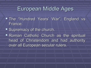 European Middle AgesEuropean Middle Ages
 The “Hundred Years’ War”, England vsThe “Hundred Years’ War”, England vs
France.France.
 Supremacy of the church.Supremacy of the church.
 Roman Catholic Church as the spiritualRoman Catholic Church as the spiritual
head of Christendom and had authorityhead of Christendom and had authority
over all European secular rulers.over all European secular rulers.
 