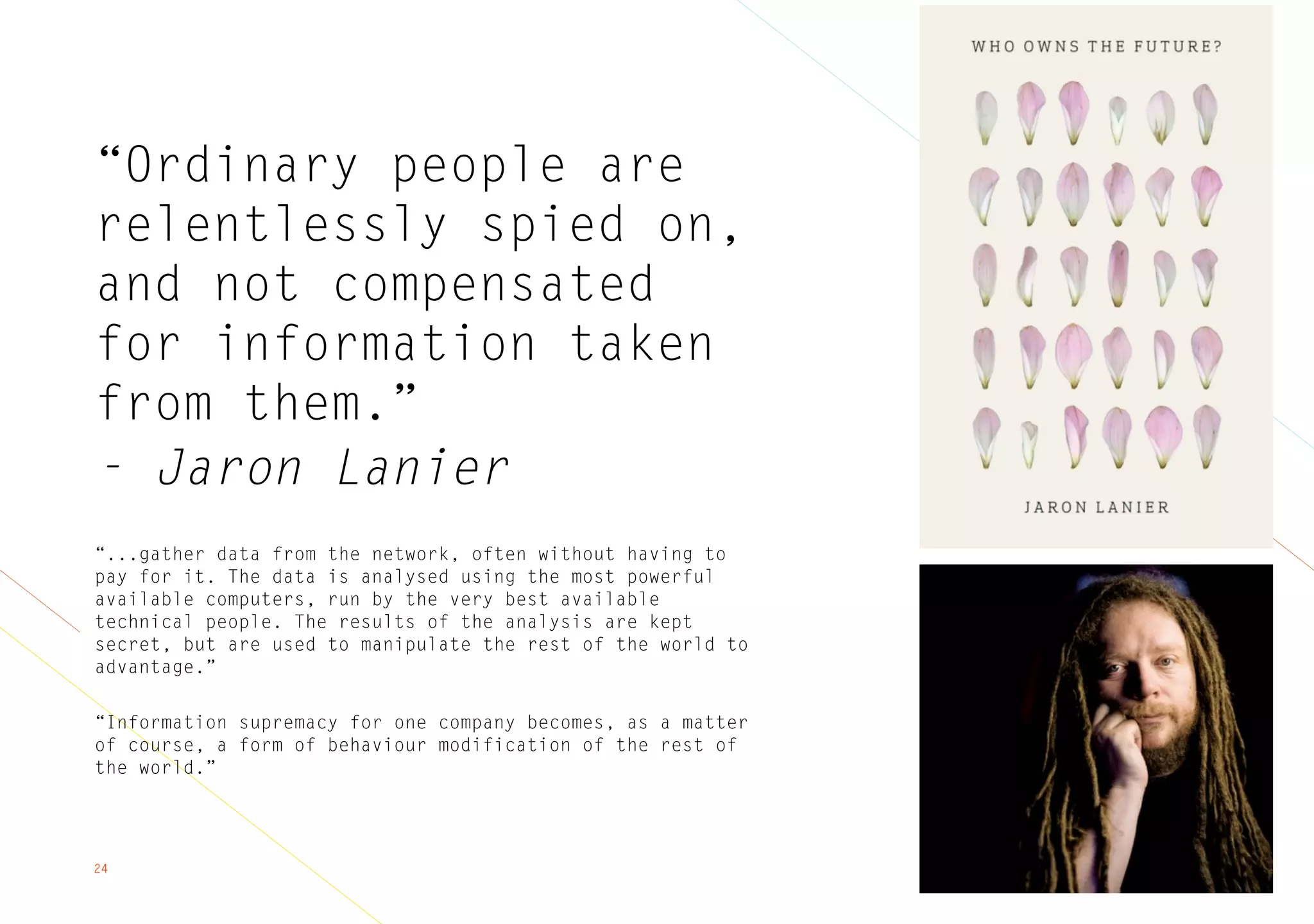 24
“Ordinary people are
relentlessly spied on,
and not compensated
for information taken
from them.”
- Jaron Lanier
“...gather data from the network, often without having to
pay for it. The data is analysed using the most powerful
available computers, run by the very best available
technical people. The results of the analysis are kept
secret, but are used to manipulate the rest of the world to
advantage.”
“Information supremacy for one company becomes, as a matter
of course, a form of behaviour modification of the rest of
the world.”
 