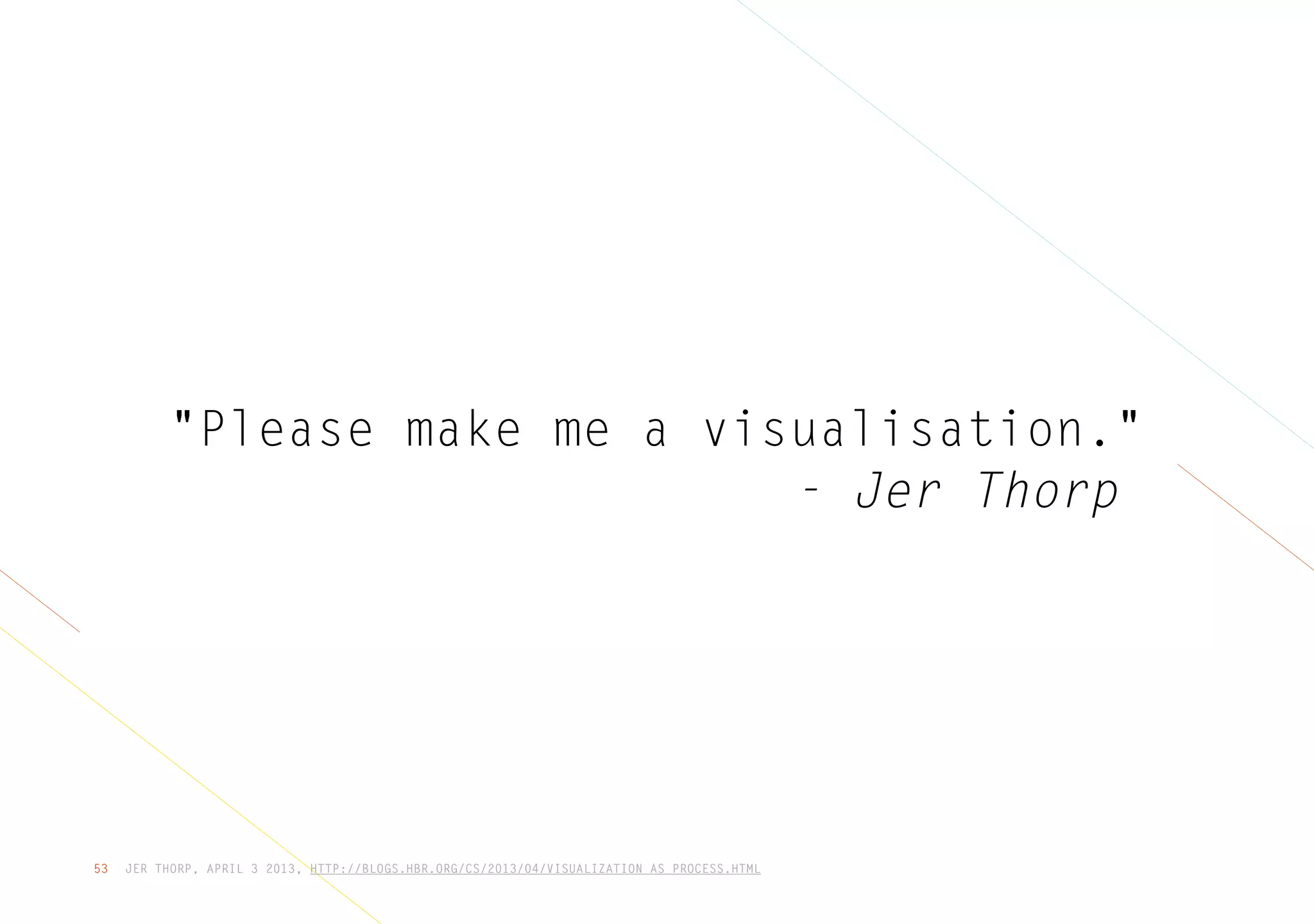 JER THORP, APRIL 3 2013, HTTP://BLOGS.HBR.ORG/CS/2013/04/VISUALIZATION_AS_PROCESS.HTML53
"Please make me a visualisation."
- Jer Thorp
 