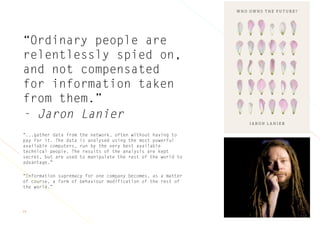 24
“Ordinary people are
relentlessly spied on,
and not compensated
for information taken
from them.”
- Jaron Lanier
“...gather data from the network, often without having to
pay for it. The data is analysed using the most powerful
available computers, run by the very best available
technical people. The results of the analysis are kept
secret, but are used to manipulate the rest of the world to
advantage.”
“Information supremacy for one company becomes, as a matter
of course, a form of behaviour modification of the rest of
the world.”
 