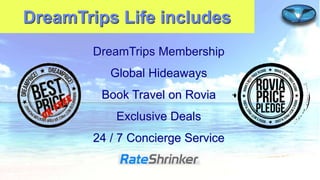 DreamTrips Life includes
DreamTrips Membership
Global Hideaways

Book Travel on Rovia
Exclusive Deals
24 / 7 Concierge Service

 