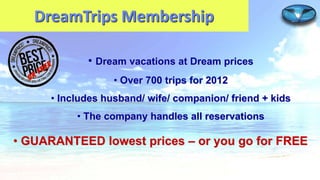 DreamTrips Membership
• Dream vacations at Dream prices
• Over 700 trips for 2012
• Includes husband/ wife/ companion/ friend + kids

• The company handles all reservations

• GUARANTEED lowest prices – or you go for FREE

 