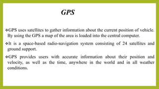 GPS
GPS uses satellites to gather information about the current position of vehicle.
By using the GPS a map of the area is loaded into the central computer.
It is a space-based radio-navigation system consisting of 24 satellites and
ground support.
GPS provides users with accurate information about their position and
velocity, as well as the time, anywhere in the world and in all weather
conditions.
 