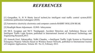 [1] Gangadhar, S.; R N Shetty Inst.of technol,An intelligent road traffic control system,IEEE
conference publication kahargpur (2010).
[2] Automotive electricity electronics and computer controls-BARRY HOLLEM BEAK
[3] Headlight Beam Adjustment– ELWE- lehrsysteme
[4] Mr.S. Iyyappan and Mr.V. Nandagopal, Accident Detection and Ambulance Rescue with
Intelligent Traffic Light System, published in International Journal of Advanced Technology and
Engineering Research,2013.
[5] Amnesh Goel, SukanyaRay, Nidhi Chandra, ―Intelligent Traffic Light System to Prioritized
Emergency Purpose Vehicles based on Wireless Sensor Network, published in International Journal
of Computer Applications, Volume 40– No.12, February 2012.
REFERENCES
 