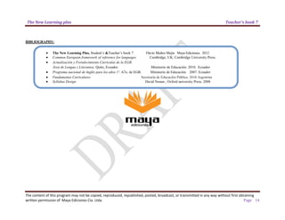 The New Learning plus Teacher’s book 7
The content of this program may not be copied, reproduced, republished, posted, broadcast, or transmitted in any way without first obtaining
written permission of Maya Ediciones Cia. Ltda. Page 14
BIBLIOGRAPHY:
• The New Learning Plus, Student’s &Teacher’s book 7 Flavio Muñoz Mejia Maya Ediciones. 2012
• Common European framework of reference for languages Cambridge, UK: Cambridge University Press.
• Actualización y Fortalecimiento Curricular de la EGB.
Área de Lengua y Literatura. Quito, Ecuador. Ministerio de Educación. 2010. Ecuador
• Programa nacional de Inglés para los años 1º. A7o. de EGB. Ministerio de Educación. 2007. Ecuador
• Fundamentos Curriculares Secretaría de Educación Pública. 2010 Argentina
• Syllabus Design David Nunan , Oxford university Press. 2008
 
