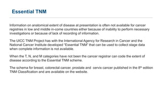Essential TNM
Information on anatomical extent of disease at presentation is often not available for cancer
registries in low and middle in-come countries either because of inability to perform necessary
investigations or because of lack of recording of information.
The UICC TNM Project has with the International Agency for Research in Cancer and the
National Cancer Institute developed “Essential TNM” that can be used to collect stage data
when complete information is not available.
When the T, N, and M categories have not been the cancer registrar can code the extent of
disease according to the Essential TNM scheme.
The schema for breast, colorectal cancer, prostate and cervix cancer published in the 8th edition
TNM Classification and are available on the website.
 