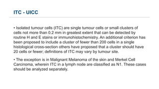 ITC - UICC
• Isolated tumour cells (ITC) are single tumour cells or small clusters of
cells not more than 0.2 mm in greate...