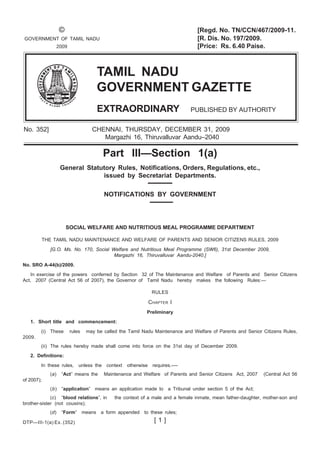 © [Regd. No. TN/CCN/467/2009-11.
GOVERNMENT OF TAMIL NADU [R. Dis. No. 197/2009.
2009 [Price: Rs. 6.40 Paise.
TAMIL NADU
GOVERNMENT GAZETTE
EXTRAORDINARY PUBLISHED BY AUTHORITY
No. 352] CHENNAI, THURSDAY, DECEMBER 31, 2009
Margazhi 16, Thiruvalluvar Aandu–2040
Part III—Section 1(a)
General Statutory Rules, Notifications, Orders, Regulations, etc.,
issued by Secretariat Departments.
NOTIFICATIONS BY GOVERNMENT
DTP—III-1(a) Ex. (352) [ 1 ]
SOCIAL WELFARE AND NUTRITIOUS MEAL PROGRAMME DEPARTMENT
THE TAMIL NADU MAINTENANCE AND WELFARE OF PARENTS AND SENIOR CITIZENS RULES, 2009
[G.O. Ms. No. 170, Social Welfare and Nutritious Meal Programme (SW6), 31st December 2009,
Margazhi 16, Thiruvalluvar Aandu-2040.]
No. SRO A-44(b)/2009.
In exercise of the powers conferred by Section 32 of The Maintenance and Welfare of Parents and Senior Citizens
Act, 2007 (Central Act 56 of 2007), the Governor of Tamil Nadu hereby makes the following Rules:—
RULES
CHAPTER I
Preliminary
1. Short title and commencement:
(i) These rules may be called the Tamil Nadu Maintenance and Welfare of Parents and Senior Citizens Rules,
2009.
(ii) The rules hereby made shall come into force on the 31st day of December 2009.
2. Definitions:
In these rules, unless the context otherwise requires.-—
(a) “Act” means the Maintenance and Welfare of Parents and Senior Citizens Act, 2007 (Central Act 56
of 2007);
(b) “application” means an application made to a Tribunal under section 5 of the Act;
(c) “blood relations”, in the context of a male and a female inmate, mean father-daughter, mother-son and
brother-sister (not cousins);
(d) “Form” means a form appended to these rules;
 