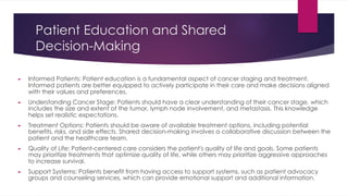 Patient Education and Shared
Decision-Making
► Informed Patients: Patient education is a fundamental aspect of cancer staging and treatment.
Informed patients are better equipped to actively participate in their care and make decisions aligned
with their values and preferences.
► Understanding Cancer Stage: Patients should have a clear understanding of their cancer stage, which
includes the size and extent of the tumor, lymph node involvement, and metastasis. This knowledge
helps set realistic expectations.
► Treatment Options: Patients should be aware of available treatment options, including potential
benefits, risks, and side effects. Shared decision-making involves a collaborative discussion between the
patient and the healthcare team.
► Quality of Life: Patient-centered care considers the patient's quality of life and goals. Some patients
may prioritize treatments that optimize quality of life, while others may prioritize aggressive approaches
to increase survival.
► Support Systems: Patients benefit from having access to support systems, such as patient advocacy
groups and counseling services, which can provide emotional support and additional information.
 