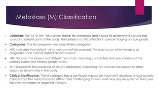 Metastasis (M) Classification
► Definition: The "M" in the TNM system stands for Metastasis and is used to determine if cancer has
spread to distant parts of the body. Metastasis is a critical factor in cancer staging and prognosis.
► Categories: The M component includes three categories:
► MX: Indicates that distant metastasis cannot be assessed. This may occur when imaging or
diagnostic tools cannot detect distant spread.
► M0: Denotes the absence of distant metastasis, meaning cancer has not spread beyond the
primary tumor and nearby lymph nodes.
► M1: Represents the presence of distant metastasis, indicating that cancer has spread to other
organs or distant sites in the body.
► Clinical Significance: The M category has a significant impact on treatment decisions and prognosis.
Cancer that has metastasized is often more challenging to treat and may require systemic therapies
like chemotherapy or targeted therapy.
 