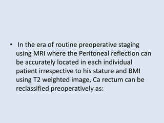 • In the era of routine preoperative staging
using MRI where the Peritoneal reflection can
be accurately located in each individual
patient irrespective to his stature and BMI
using T2 weighted image, Ca rectum can be
reclassified preoperatively as:
 