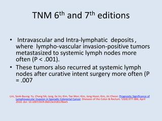 TNM 6th and 7th editions
• Intravascular and Intra-lymphatic deposits,
where lympho-vascular invasion-positive tumors
metastasized to systemic lymph nodes more
often (P < .001).
• These tumors also recurred at systemic lymph
nodes after curative intent surgery more often (P
= .007
Lim, Seok-Byung; Yu, Chang Sik; Jang, Se Jin; Kim, Tae Won; Kim, Jong Hoon; Kim, Jin Cheon: Prognostic Significance of
Lymphovascular Invasion in Sporadic Colorectal Cancer. Diseases of the Colon & Rectum. 53(4):377-384, April
2010. doi: 10.1007/DCR.0b013e3181cf8ae5
 