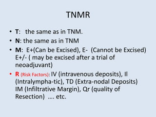 TNMR
• T: the same as in TNM.
• N: the same as in TNM
• M: E+(Can be Excised), E- (Cannot be Excised)
E+/- ( may be excised after a trial of
neoadjuvant)
• R (Risk Factors): IV (intravenous deposits), Il
(Intralympha-tic), TD (Extra-nodal Deposits)
IM (Infiltrative Margin), Qr (quality of
Resection) …. etc.
 