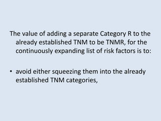 The value of adding a separate Category R to the
already established TNM to be TNMR, for the
continuously expanding list of risk factors is to:
• avoid either squeezing them into the already
established TNM categories,
 