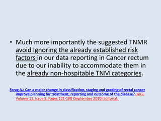 • Much more importantly the suggested TNMR
avoid Ignoring the already established risk
factors in our data reporting in Cancer rectum
due to our inability to accommodate them in
the already non-hospitable TNM categories.
Farag A.: Can a major change in classification, staging and grading of rectal cancer
improve planning for treatment, reporting and outcome of the disease? AJG.
Volume 11, Issue 3, Pages 121-180 (September 2010) Editorial.
 