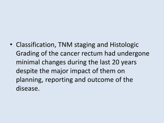 • Classification, TNM staging and Histologic
Grading of the cancer rectum had undergone
minimal changes during the last 20 years
despite the major impact of them on
planning, reporting and outcome of the
disease.
 