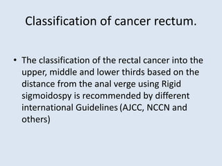 Classification of cancer rectum.
• The classification of the rectal cancer into the
upper, middle and lower thirds based on the
distance from the anal verge using Rigid
sigmoidospy is recommended by different
international Guidelines (AJCC, NCCN and
others)
 