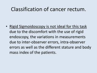 Classification of cancer rectum.
• Rigid Sigmoidoscopy is not ideal for this task
due to the discomfort with the use of rigid
endoscopy, the variations in measurements
due to inter-observer errors, intra-observer
errors as well as the different stature and body
mass index of the patients.
 