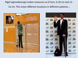Rigid sigmoidoscopy makes measures as 0-5cm, 6-10 cm and 11-
15 cm. This mean different locations in different patients .
 