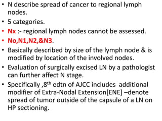 • N describe spread of cancer to regional lymph
nodes.
• 5 categories.
• Nx :- regional lymph nodes cannot be assessed.
• No,N1,N2,&N3.
• Basically described by size of the lymph node & is
modified by location of the involved nodes.
• Evaluation of surgically excised LN by a pathologist
can further affect N stage.
• Specifically ,8th edtn of AJCC includes additional
modifier of Extra-Nodal Extension[ENE] –denote
spread of tumor outside of the capsule of a LN on
HP sectioning.
 