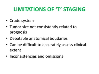 LIMITATIONS OF ‘T’ STAGING
• Crude system
• Tumor size not consistently related to
prognosis
• Debatable anatomical boudaries
• Can be difficult to accurately assess clinical
extent
• Inconsistencies and omissions
 