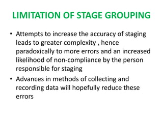 LIMITATION OF STAGE GROUPING
• Attempts to increase the accuracy of staging
leads to greater complexity , hence
paradoxically to more errors and an increased
likelihood of non-compliance by the person
responsible for staging
• Advances in methods of collecting and
recording data will hopefully reduce these
errors
 