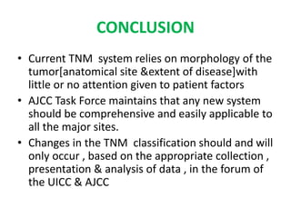 CONCLUSION
• Current TNM system relies on morphology of the
tumor[anatomical site &extent of disease]with
little or no attention given to patient factors
• AJCC Task Force maintains that any new system
should be comprehensive and easily applicable to
all the major sites.
• Changes in the TNM classification should and will
only occur , based on the appropriate collection ,
presentation & analysis of data , in the forum of
the UICC & AJCC
 