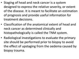 • Staging of head and neck cancer is a system
designed to express the relative severity, or extent
of the disease. It is meant to facilitate an estimation
of prognosis and provide useful information for
treatment decisions.
• Classification of the anatomical extent of head and
neck cancer as determined clinically and
histopathologically is called the TNM system.
• Radiological investigations to evaluate the primary
site should be performed prior to biopsy to avoid
the effect of upstaging from the oedema caused by
biopsy trauma.
 