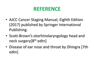 REFERENCE
• AJCC Cancer Staging Manual, Eighth Edition
(2017) published by Springer International
Publishing.
• Scott-Brown’s otorhinolaryngology head and
neck surgery[8th edtn]
• Disease of ear nose and throat by Dhingra [7th
edtn]
 