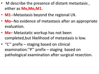 • M describe the presence of distant metastasis ,
either as Mx,Mo,M1.
• M1--Metastasis beyond the regional LN.
• Mo--No evidence of metastasis after an appropriate
evaluation.
• Mx– Metastatic workup has not been
completed,but likelihood of metastasis is low.
• ‘’C’’ prefix – staging based on clinical
examination.’’P’’ prefix – staging based on
pathological examination after surgical resection.
 