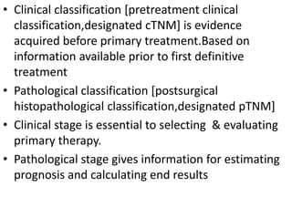 • Clinical classification [pretreatment clinical
classification,designated cTNM] is evidence
acquired before primary treatment.Based on
information available prior to first definitive
treatment
• Pathological classification [postsurgical
histopathological classification,designated pTNM]
• Clinical stage is essential to selecting & evaluating
primary therapy.
• Pathological stage gives information for estimating
prognosis and calculating end results
 