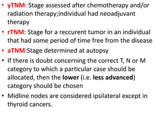 • yTNM: Stage assessed after chemotherapy and/or
radiation therapy;individual had neoadjuvant
therapy
• rTNM: Stage for a reccurent tumor in an individual
that had some period of time free from the disease
• aTNM:Stage determined at autopsy
• If there is doubt concerning the correct T, N or M
category to which a particular case should be
allocated, then the lower (i.e. less advanced)
category should be chosen
• Midline nodes are considered ipsilateral except in
thyroid cancers.
 