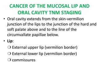 CANCER OF THE MUCOSAL LIP AND
ORAL CAVITY TNM STAGING
• Oral cavity extends from the skin-vermilion
junction of the lips to the junction of the hard and
soft palate above and to the line of the
circumvallate papillae below.
• Lip:
❍ External upper lip (vermilion border)
❍ External lower lip (vermilion border)
❍ commissures
 