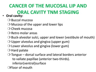CANCER OF THE MUCOSAL LIP AND
ORAL CAVITY TNM STAGING
• Oral cavity:
❍ Buccal mucosa
❍ Mucosa of the upper and lower lips
❍ Cheek mucosa
❍ Retro molar areas
❍ Buck-alveolar sulci, upper and lower (vestibule of mouth)
❍ Upper alveolus and gingiva (upper gum)
❍ Lower alveolus and gingiva (lower gum)
❍ Hard palate
❍ Tongue – dorsal surface and lateral borders anterior
to vallate papillae (anterior two-thirds).
inferior(ventral)surface
❍Floor of mouth
 