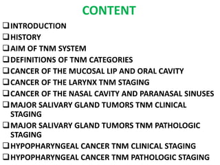 CONTENT
INTRODUCTION
HISTORY
AIM OF TNM SYSTEM
DEFINITIONS OF TNM CATEGORIES
CANCER OF THE MUCOSAL LIP AND ORAL CAVITY
CANCER OF THE LARYNX TNM STAGING
CANCER OF THE NASAL CAVITY AND PARANASAL SINUSES
MAJOR SALIVARY GLAND TUMORS TNM CLINICAL
STAGING
MAJOR SALIVARY GLAND TUMORS TNM PATHOLOGIC
STAGING
HYPOPHARYNGEAL CANCER TNM CLINICAL STAGING
HYPOPHARYNGEAL CANCER TNM PATHOLOGIC STAGING
 