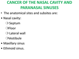 CANCER OF THE NASAL CAVITY AND
PARANASAL SINUSES
• The anatomical sites and subsites are:
• Nasal cavity:
❍ Septum
❍Floor
❍ Lateral wall
❍Vestibule
• Maxillary sinus
• Ethmoid sinus.
 
