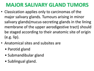 MAJOR SALIVARY GLAND TUMORS
• Classication applies only to carcinomas of the
major salivary glands. Tumours arising in minor
salivary glands(mucus-secreting glands in the lining
membrane of the upper aerodigestive tract) should
be staged according to their anatomic site of origin
(e.g. lip).
• Anatomical sites and subsites are
• Parotid gland
• Submandibular gland
• Sublingual gland.
 
