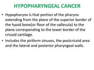 HYPOPHARYNGEAL CANCER
• Hypopharynx is that portion of the pharynx
extending from the plane of the superior border of
the hyoid bone(or floor of the vallecula) to the
plane corresponding to the lower border of the
cricoid cartilage.
• Includes the piriform sinuses, the postcricoid area
and the lateral and posterior pharyngeal walls.
 