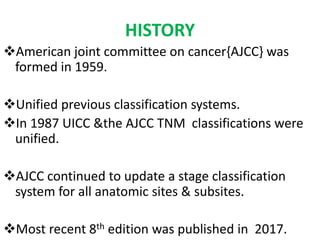 HISTORY
American joint committee on cancer{AJCC} was
formed in 1959.
Unified previous classification systems.
In 1987 UICC &the AJCC TNM classifications were
unified.
AJCC continued to update a stage classification
system for all anatomic sites & subsites.
Most recent 8th edition was published in 2017.
 