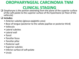 OROPHARYNGEAL CARCINOMA TNM
CLINICAL STAGING
 Oropharynx is the portion extending from the plane of the superior surface
of the soft palate to the superior surface of the hyoid bone (or floor of the
vallecula)
 Includes:
• Anterior subsites (glosso-epiglottic area)
• Base of tongue (posterior to the vallate papillae or posterior third)
• Vallecula
• Lateral subsites
• Lateral wall
• Tonsil
• Tonsillar fossa
• Tonsillar pillar
• Posterior wall
• Superior subsites
• Inferior surface of soft palate
• Uvula
 