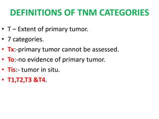 DEFINITIONS OF TNM CATEGORIES
• T – Extent of primary tumor.
• 7 categories.
• Tx:-primary tumor cannot be assessed.
• To:-no evidence of primary tumor.
• Tis:- tumor in situ.
• T1,T2,T3 &T4.
 