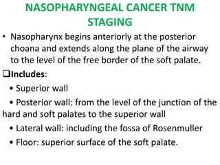 NASOPHARYNGEAL CANCER TNM
STAGING
• Nasopharynx begins anteriorly at the posterior
choana and extends along the plane of the airway
to the level of the free border of the soft palate.
Includes:
• Superior wall
• Posterior wall: from the level of the junction of the
hard and soft palates to the superior wall
• Lateral wall: including the fossa of Rosenmuller
• Floor: superior surface of the soft palate.
 