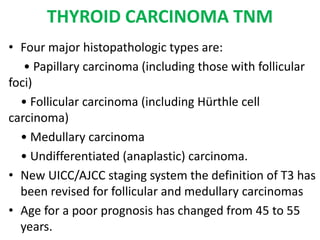 THYROID CARCINOMA TNM
• Four major histopathologic types are:
• Papillary carcinoma (including those with follicular
foci)
• Follicular carcinoma (including Hürthle cell
carcinoma)
• Medullary carcinoma
• Undifferentiated (anaplastic) carcinoma.
• New UICC/AJCC staging system the definition of T3 has
been revised for follicular and medullary carcinomas
• Age for a poor prognosis has changed from 45 to 55
years.
 