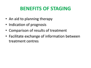 BENEFITS OF STAGING
• An aid to planning therapy
• Indication of prognosis
• Comparison of results of treatment
• Facilitate exchange of information between
treatment centres
 