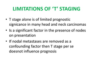 LIMITATIONS OF ‘T’ STAGING
• T stage alone is of limited prognostic
signicance in many head and neck carcinomas
• Is a significant factor in the presence of nodes
on presentation
• If nodal metastases are removed as a
confounding factor then T stage per se
doesnot influence prognosis
 