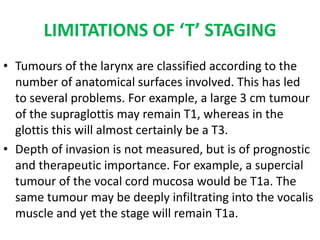 LIMITATIONS OF ‘T’ STAGING
• Tumours of the larynx are classified according to the
number of anatomical surfaces involved. This has led
to several problems. For example, a large 3 cm tumour
of the supraglottis may remain T1, whereas in the
glottis this will almost certainly be a T3.
• Depth of invasion is not measured, but is of prognostic
and therapeutic importance. For example, a supercial
tumour of the vocal cord mucosa would be T1a. The
same tumour may be deeply infiltrating into the vocalis
muscle and yet the stage will remain T1a.
 