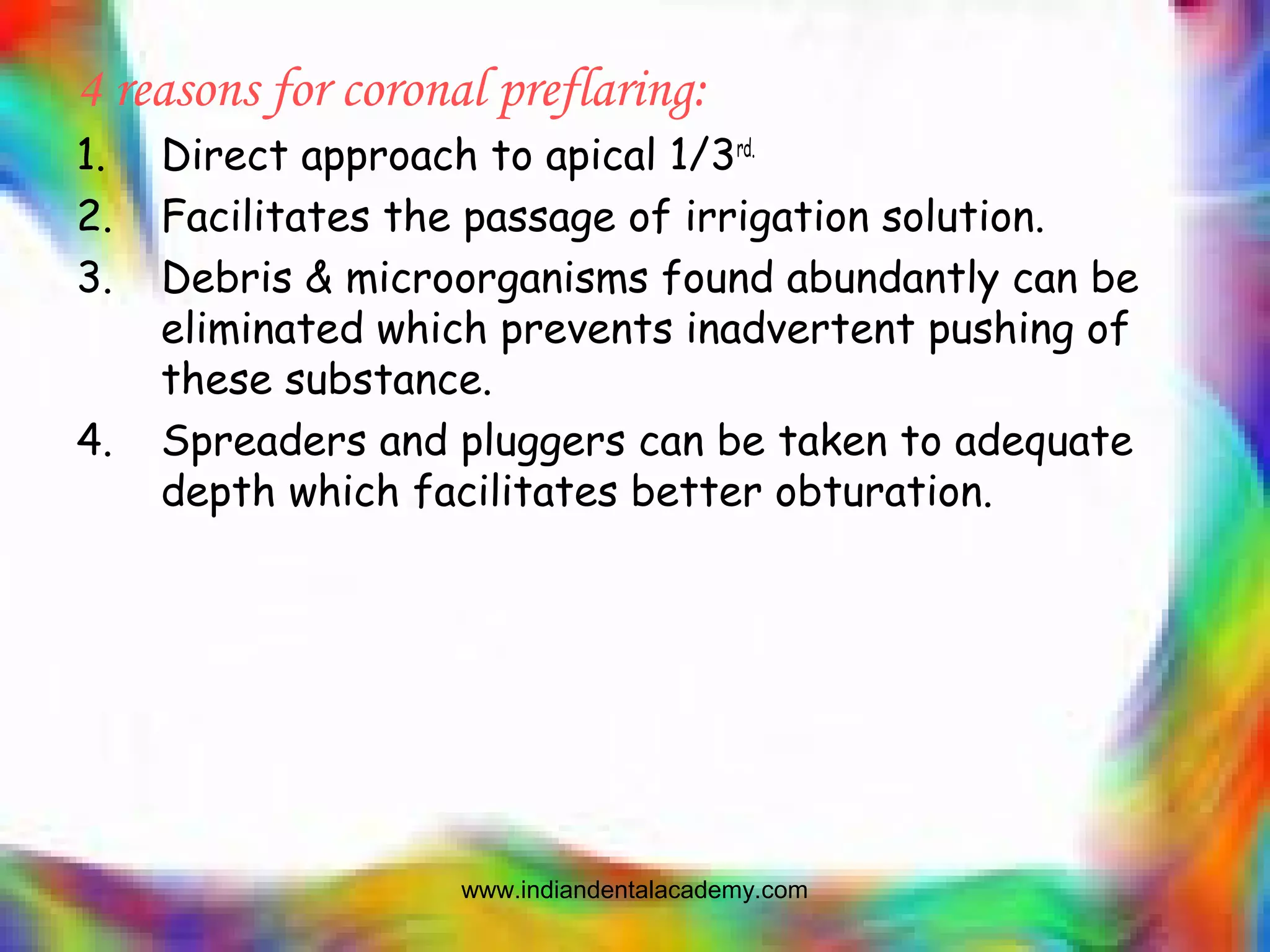 4 reasons for coronal preflaring:
1. Direct approach to apical 1/3rd.
2. Facilitates the passage of irrigation solution.
3. Debris & microorganisms found abundantly can be
eliminated which prevents inadvertent pushing of
these substance.
4. Spreaders and pluggers can be taken to adequate
depth which facilitates better obturation.
www.indiandentalacademy.com
 