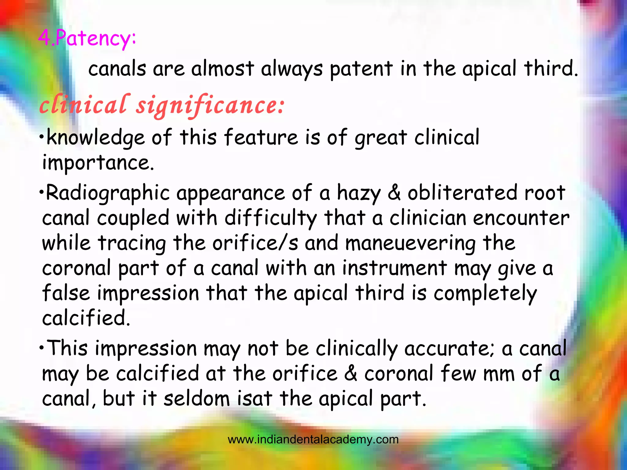 4.Patency:
canals are almost always patent in the apical third.
clinical significance:
•knowledge of this feature is of great clinical
importance.
•Radiographic appearance of a hazy & obliterated root
canal coupled with difficulty that a clinician encounter
while tracing the orifice/s and maneuevering the
coronal part of a canal with an instrument may give a
false impression that the apical third is completely
calcified.
•This impression may not be clinically accurate; a canal
may be calcified at the orifice & coronal few mm of a
canal, but it seldom isat the apical part.
www.indiandentalacademy.com
 