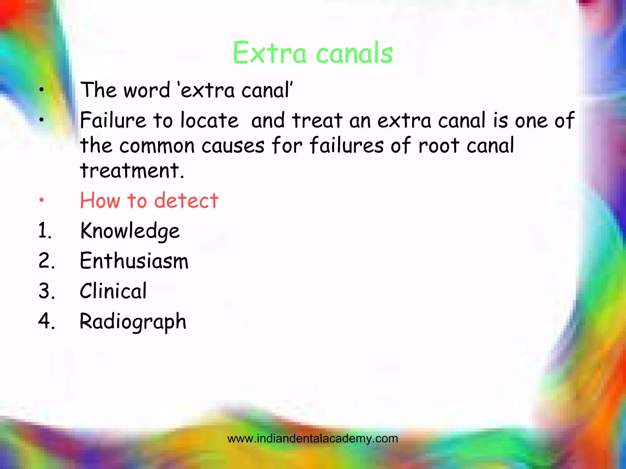 Extra canals
• The word ‘extra canal’
• Failure to locate and treat an extra canal is one of
the common causes for failures of root canal
treatment.
• How to detect
1. Knowledge
2. Enthusiasm
3. Clinical
4. Radiograph
www.indiandentalacademy.com
 
