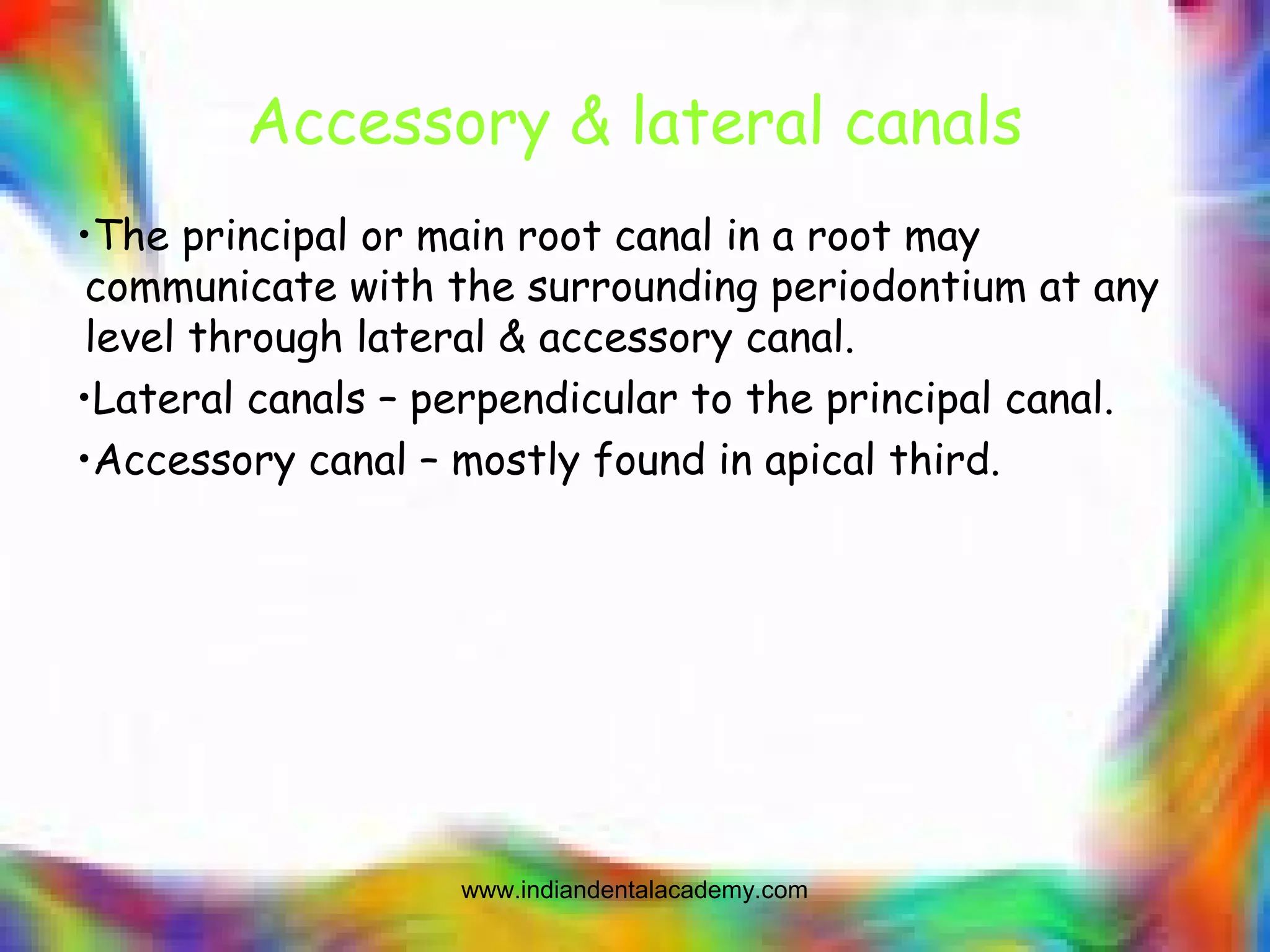 Accessory & lateral canals
•The principal or main root canal in a root may
communicate with the surrounding periodontium at any
level through lateral & accessory canal.
•Lateral canals – perpendicular to the principal canal.
•Accessory canal – mostly found in apical third.
www.indiandentalacademy.com
 